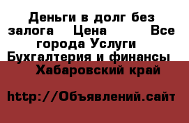 Деньги в долг без залога  › Цена ­ 100 - Все города Услуги » Бухгалтерия и финансы   . Хабаровский край